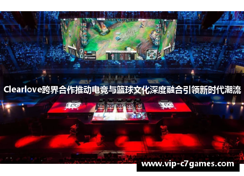 Clearlove跨界合作推动电竞与篮球文化深度融合引领新时代潮流