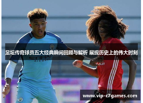 足坛传奇球员五大经典瞬间回顾与解析 展现历史上的伟大时刻